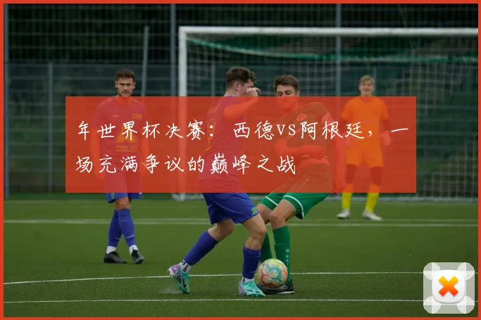 年世界杯决赛:西德vs阿根廷,一场充满争议的巅峰之战