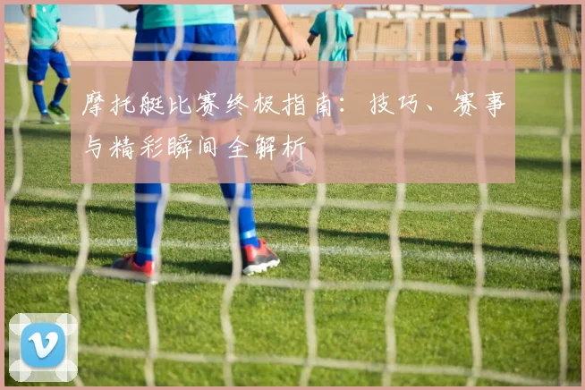 摩托艇比赛终极指南:技巧、赛事与精彩瞬间全解析