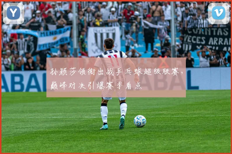 孙颖莎领衔出战乒乓球超级联赛，巅峰对决引爆赛季看点